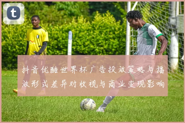 抖音优酷世界杯广告投放策略与播放形式差异对收视与商业变现影响分析