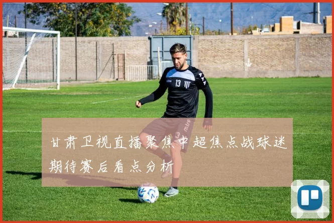 甘肃卫视直播聚焦中超焦点战球迷期待赛后看点分析
