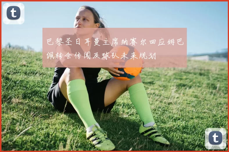 巴黎圣日耳曼主席纳赛尔回应姆巴佩转会传闻及球队未来规划