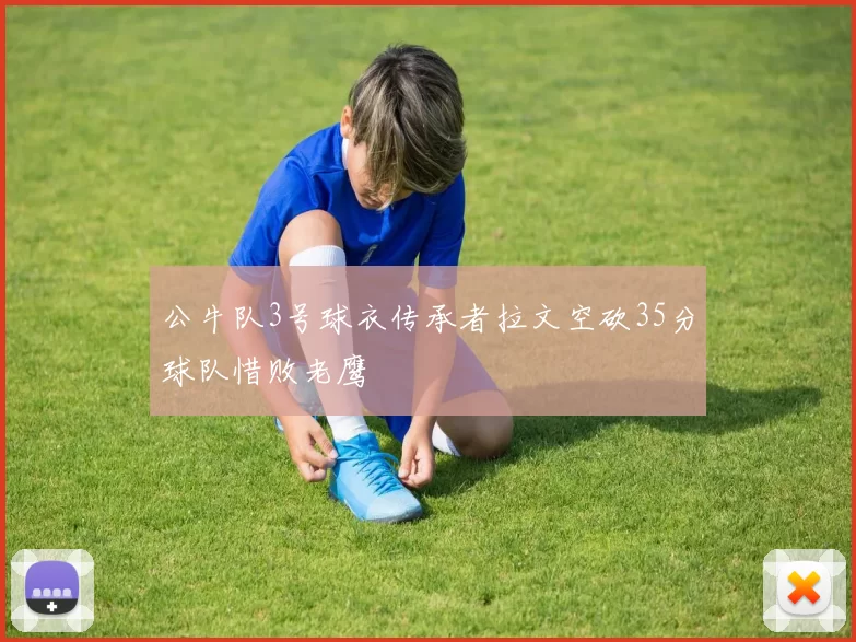 公牛队3号球衣传承者拉文空砍35分球队惜败老鹰