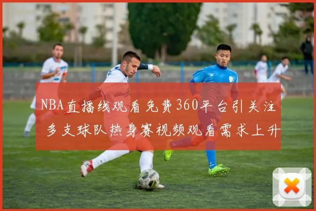 NBA直播线观看免费360平台引关注 多支球队热身赛视频观看需求上升