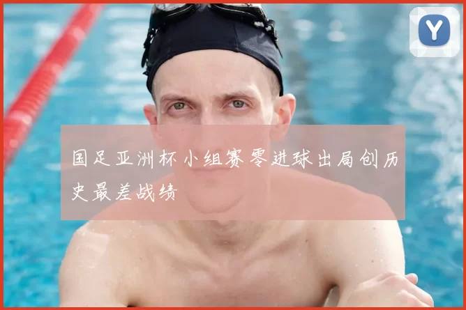 国足亚洲杯小组赛零进球出局创历史最差战绩