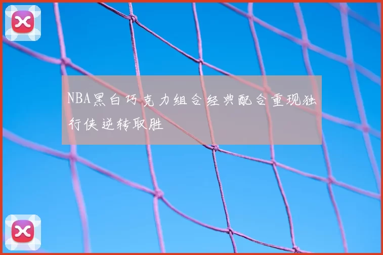 NBA黑白巧克力组合经典配合重现独行侠逆转取胜