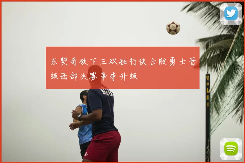 东契奇砍下三双独行侠击败勇士晋级西部决赛争夺升级