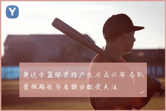 奥运会篮球资格产生方式公布 各队晋级路径与名额分配受关注