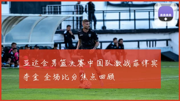 亚运会男篮决赛中国队激战菲律宾夺金 全场比分焦点回顾