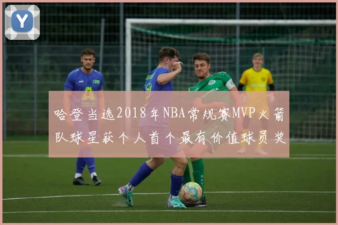 哈登当选2018年NBA常规赛MVP火箭队球星获个人首个最有价值球员奖