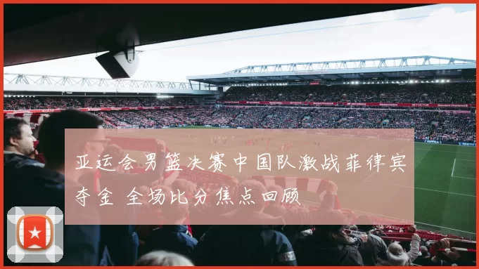 亚运会男篮决赛中国队激战菲律宾夺金 全场比分焦点回顾