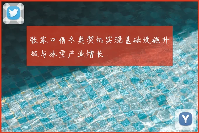张家口借冬奥契机实现基础设施升级与冰雪产业增长