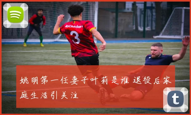姚明第一任妻子叶莉是谁 退役后家庭生活引关注