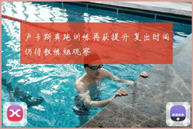 卢卡斯奔跑训练再获提升 复出时间仍待教练组观察