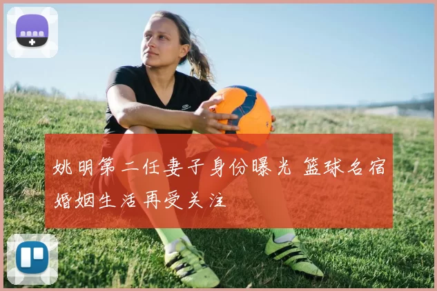 姚明第二任妻子身份曝光 篮球名宿婚姻生活再受关注