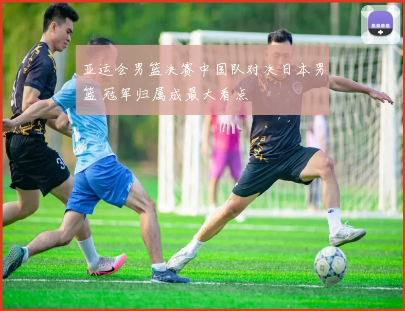 亚运会男篮决赛中国队对决日本男篮 冠军归属成最大看点