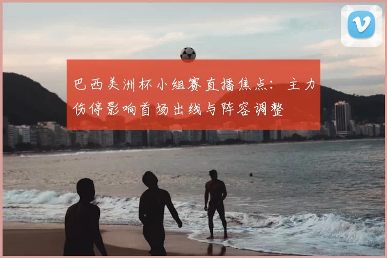 巴西美洲杯小组赛直播焦点：主力伤停影响首场出线与阵容调整