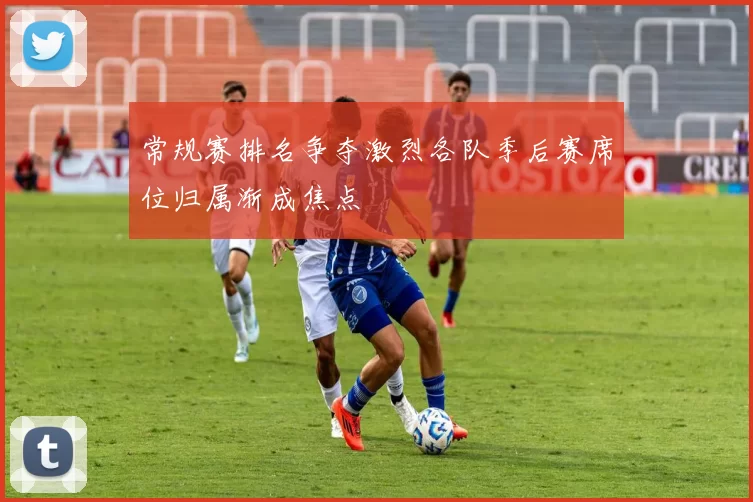常规赛排名争夺激烈各队季后赛席位归属渐成焦点