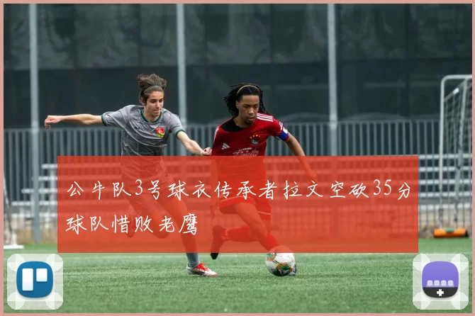 公牛队3号球衣传承者拉文空砍35分球队惜败老鹰