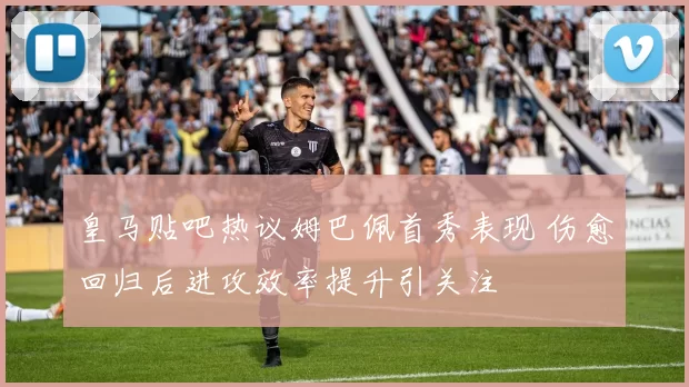 皇马贴吧热议姆巴佩首秀表现 伤愈回归后进攻效率提升引关注