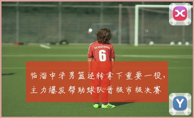 临淄中学男篮逆转拿下重要一役，主力爆发帮助球队晋级市级决赛