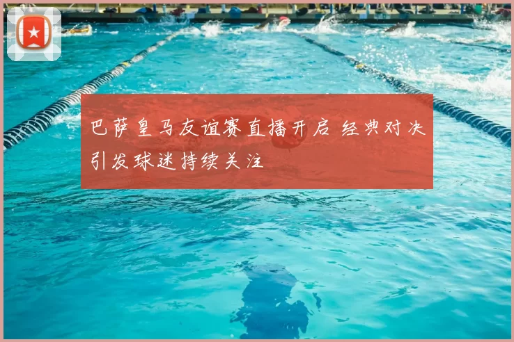 巴萨皇马友谊赛直播开启 经典对决引发球迷持续关注