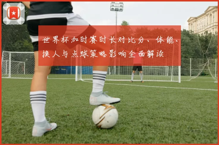 世界杯加时赛时长对比分、体能、换人与点球策略影响全面解读