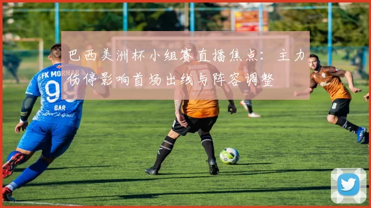 巴西美洲杯小组赛直播焦点:主力伤停影响首场出线与阵容调整