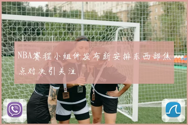 NBA赛程小组件发布新安排东西部焦点对决引关注