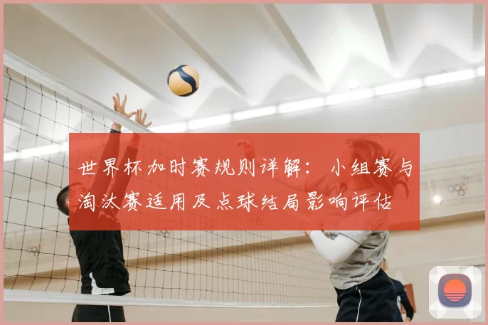 世界杯加时赛规则详解：小组赛与淘汰赛适用及点球结局影响评估