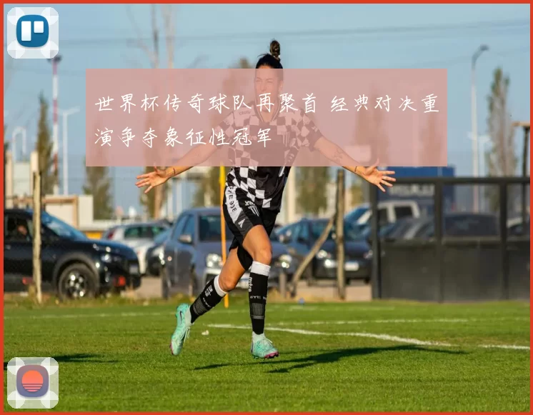 世界杯传奇球队再聚首 经典对决重演争夺象征性冠军