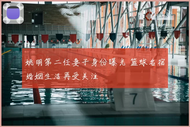 姚明第二任妻子身份曝光 篮球名宿婚姻生活再受关注