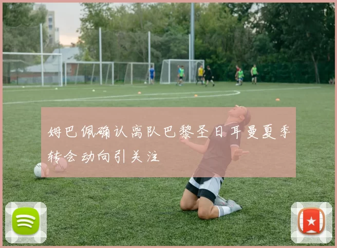 姆巴佩确认离队巴黎圣日耳曼夏季转会动向引关注