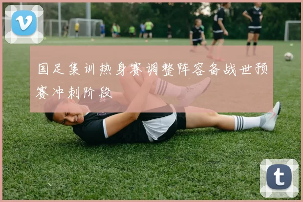 国足集训热身赛调整阵容备战世预赛冲刺阶段