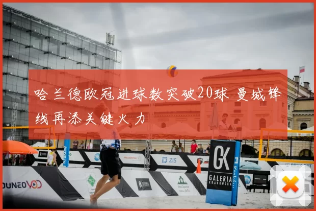 哈兰德欧冠进球数突破20球 曼城锋线再添关键火力