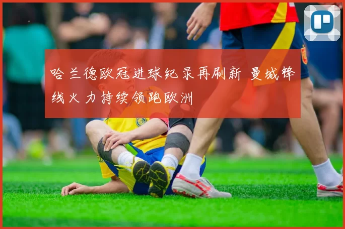 哈兰德欧冠进球纪录再刷新 曼城锋线火力持续领跑欧洲