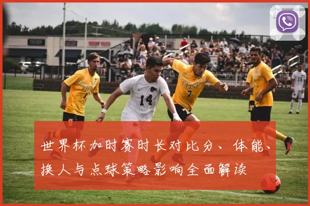 世界杯加时赛时长对比分、体能、换人与点球策略影响全面解读