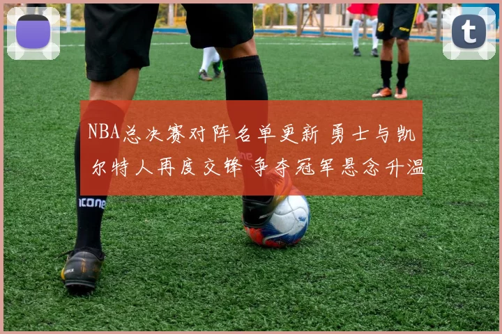 NBA总决赛对阵名单更新 勇士与凯尔特人再度交锋 争夺冠军悬念升温