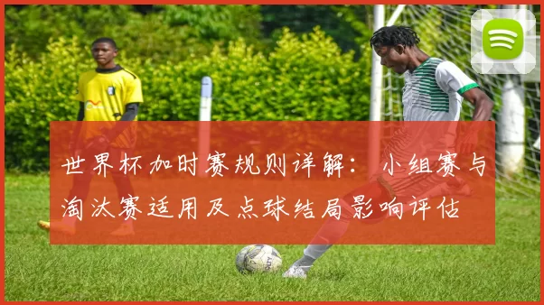 世界杯加时赛规则详解：小组赛与淘汰赛适用及点球结局影响评估