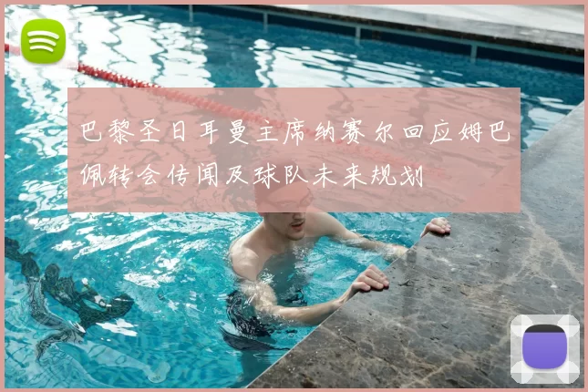 巴黎圣日耳曼主席纳赛尔回应姆巴佩转会传闻及球队未来规划