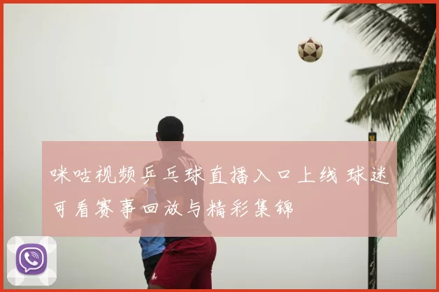 咪咕视频乒乓球直播入口上线 球迷可看赛事回放与精彩集锦
