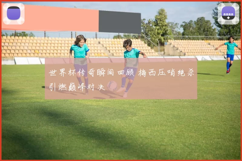 世界杯传奇瞬间回顾 梅西压哨绝杀引燃巅峰对决