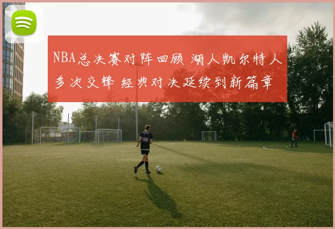 NBA总决赛对阵回顾 湖人凯尔特人多次交锋 经典对决延续到新篇章