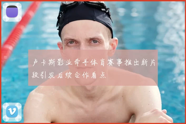 卢卡斯影业牵手体育赛事推出新片段引发后续合作看点
