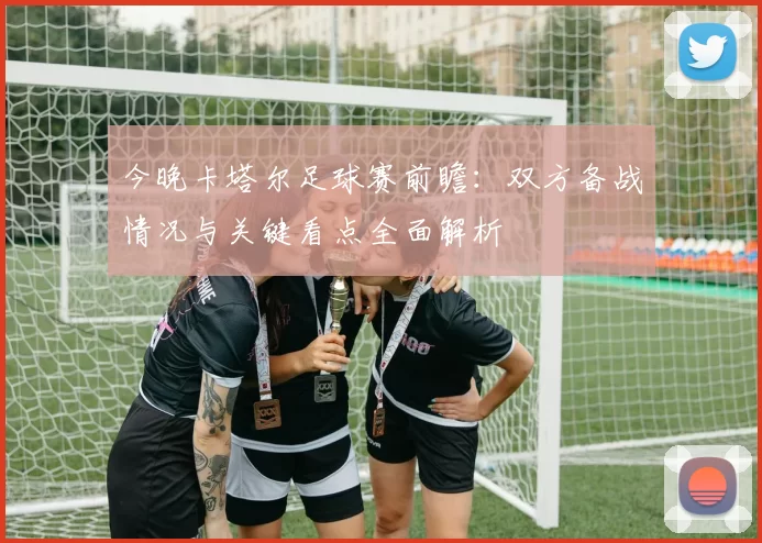 今晚卡塔尔足球赛前瞻：双方备战情况与关键看点全面解析