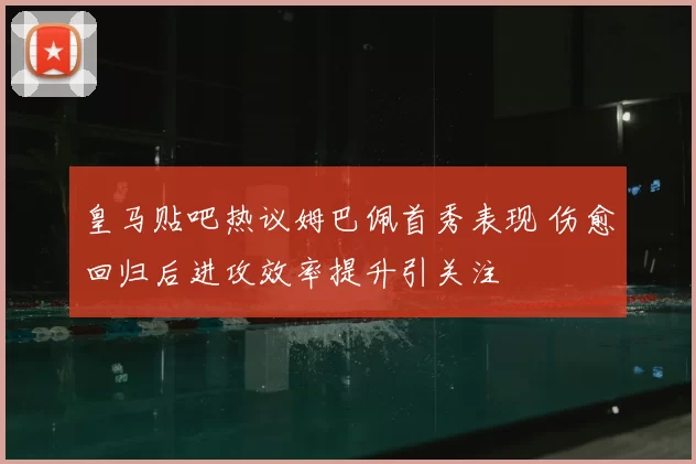 皇马贴吧热议姆巴佩首秀表现 伤愈回归后进攻效率提升引关注